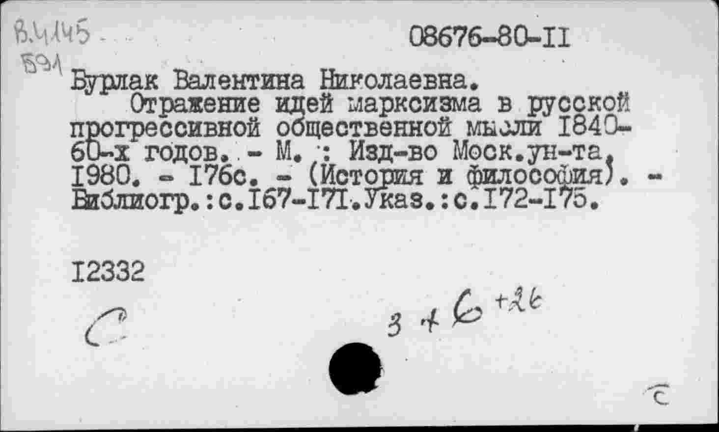 ﻿ШЧб -	08676-80-11
Бурлак Валентина Николаевна.
Отражение идей марксизма в русской прогрессивной общественной мысли 1840-60-х годов. - М. •; Изд-во Моск.ун-та. 1980. - 176с. - (История и философия'. Виблиогр.:с.167-171.Указ.:с.172-175.
12332